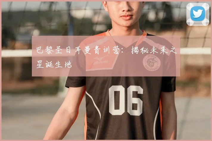 巴黎圣日耳曼青训营：揭秘未来之星诞生地