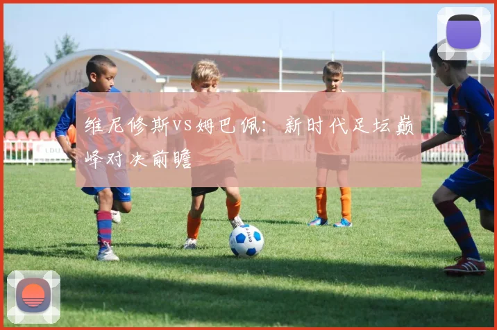 维尼修斯vs姆巴佩：新时代足坛巅峰对决前瞻