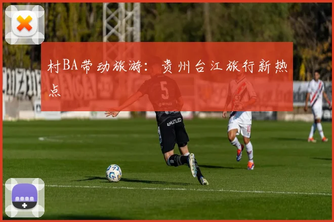 村BA带动旅游：贵州台江旅行新热点