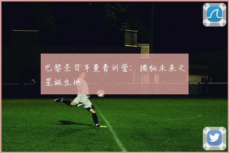巴黎圣日耳曼青训营：揭秘未来之星诞生地