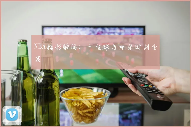 NBA精彩瞬间:十佳球与绝杀时刻合集
