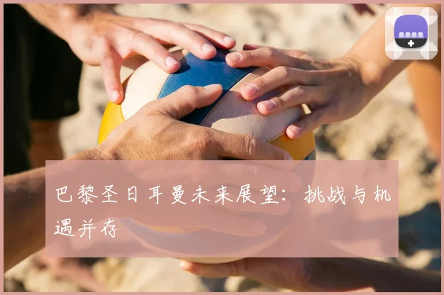 巴黎圣日耳曼未来展望：挑战与机遇并存