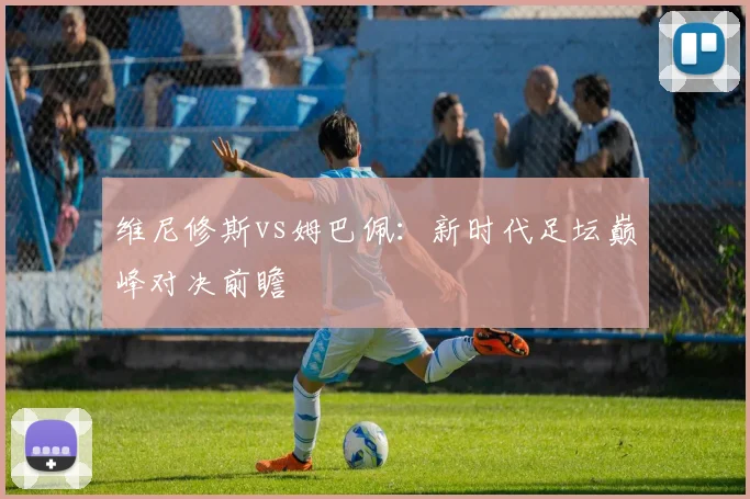 维尼修斯vs姆巴佩：新时代足坛巅峰对决前瞻