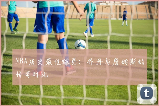 NBA历史最佳球员:乔丹与詹姆斯的传奇对比