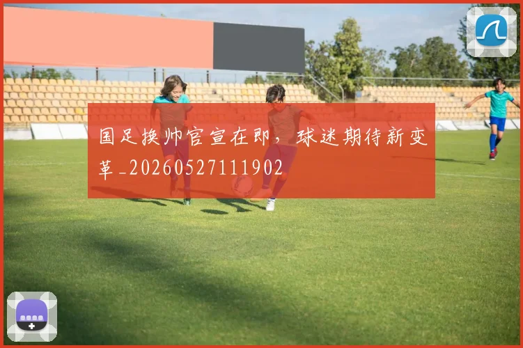 国足换帅官宣在即,球迷期待新变革_20260527111902