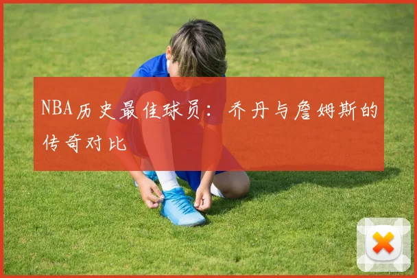NBA历史最佳球员：乔丹与詹姆斯的传奇对比