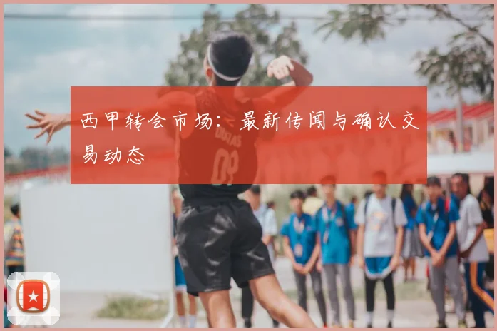西甲转会市场:最新传闻与确认交易动态
